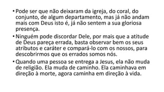 • Pode ser que não deixaram da igreja, do coral, do
conjunto, de algum departamento, mas já não andam
mais com Deus isto é, já não sentem a sua gloriosa
presença.
• Ninguém pode discordar Dele, por mais que a atitude
de Deus pareça errada, basta observar bem os seus
atributos e caráter e compará-lo com os nossos, para
descobrirmos que os errados somos nós.
• Quando uma pessoa se entrega a Jesus, ela não muda
de religião. Ela muda de caminho. Ela caminhava em
direção à morte, agora caminha em direção à vida.
 