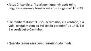 • Jesus Cristo disse: “se alguém quer vir após mim,
negue a si mesmo, toma a sua cruz e siga-me” Lc 9.23.
• Ele também disse: “Eu sou o caminho, e a verdade, e a
vida, ninguém vem ao Pai senão por mim.” Jo 14.6. Ele
é o verdadeiro Caminho.
• Quando temos essa compreensão tudo muda.
 