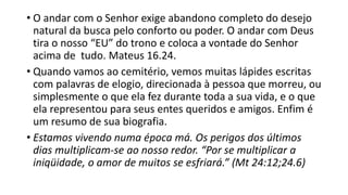 • O andar com o Senhor exige abandono completo do desejo
natural da busca pelo conforto ou poder. O andar com Deus
tira o nosso “EU” do trono e coloca a vontade do Senhor
acima de tudo. Mateus 16.24.
• Quando vamos ao cemitério, vemos muitas lápides escritas
com palavras de elogio, direcionada à pessoa que morreu, ou
simplesmente o que ela fez durante toda a sua vida, e o que
ela representou para seus entes queridos e amigos. Enfim é
um resumo de sua biografia.
• Estamos vivendo numa época má. Os perigos dos últimos
dias multiplicam-se ao nosso redor. “Por se multiplicar a
iniqüidade, o amor de muitos se esfriará.” (Mt 24:12;24.6)
 