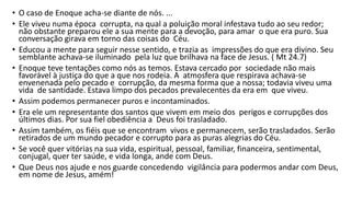 • O caso de Enoque acha-se diante de nós. ...
• Ele viveu numa época corrupta, na qual a poluição moral infestava tudo ao seu redor;
não obstante preparou ele a sua mente para a devoção, para amar o que era puro. Sua
conversação girava em torno das coisas do Céu.
• Educou a mente para seguir nesse sentido, e trazia as impressões do que era divino. Seu
semblante achava-se iluminado pela luz que brilhava na face de Jesus. ( Mt 24.7)
• Enoque teve tentações como nós as temos. Estava cercado por sociedade não mais
favorável à justiça do que a que nos rodeia. A atmosfera que respirava achava-se
envenenada pelo pecado e corrupção, da mesma forma que a nossa; todavia viveu uma
vida de santidade. Estava limpo dos pecados prevalecentes da era em que viveu.
• Assim podemos permanecer puros e incontaminados.
• Era ele um representante dos santos que vivem em meio dos perigos e corrupções dos
últimos dias. Por sua fiel obediência a Deus foi trasladado.
• Assim também, os fiéis que se encontram vivos e permanecem, serão trasladados. Serão
retirados de um mundo pecador e corrupto para as puras alegrias do Céu.
• Se você quer vitórias na sua vida, espiritual, pessoal, familiar, financeira, sentimental,
conjugal, quer ter saúde, e vida longa, ande com Deus.
• Que Deus nos ajude e nos guarde concedendo vigilância para podermos andar com Deus,
em nome de Jesus, amém!
 