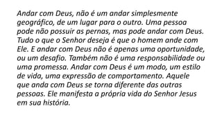 Andar com Deus, não é um andar simplesmente
geográfico, de um lugar para o outro. Uma pessoa
pode não possuir as pernas, mas pode andar com Deus.
Tudo o que o Senhor deseja é que o homem ande com
Ele. E andar com Deus não é apenas uma oportunidade,
ou um desafio. Também não é uma responsabilidade ou
uma promessa. Andar com Deus é um modo, um estilo
de vida, uma expressão de comportamento. Aquele
que anda com Deus se torna diferente das outras
pessoas. Ele manifesta a própria vida do Senhor Jesus
em sua história.
 