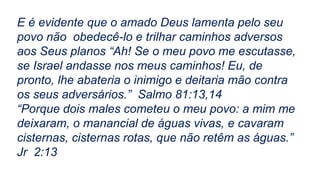 E é evidente que o amado Deus lamenta pelo seu
povo não obedecê-lo e trilhar caminhos adversos
aos Seus planos “Ah! Se o meu povo me escutasse,
se Israel andasse nos meus caminhos! Eu, de
pronto, lhe abateria o inimigo e deitaria mão contra
os seus adversários.” Salmo 81:13,14
“Porque dois males cometeu o meu povo: a mim me
deixaram, o manancial de águas vivas, e cavaram
cisternas, cisternas rotas, que não retêm as águas.”
Jr 2:13
 