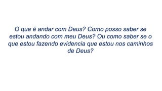 O que é andar com Deus? Como posso saber se
estou andando com meu Deus? Ou como saber se o
que estou fazendo evidencia que estou nos caminhos
de Deus?
 