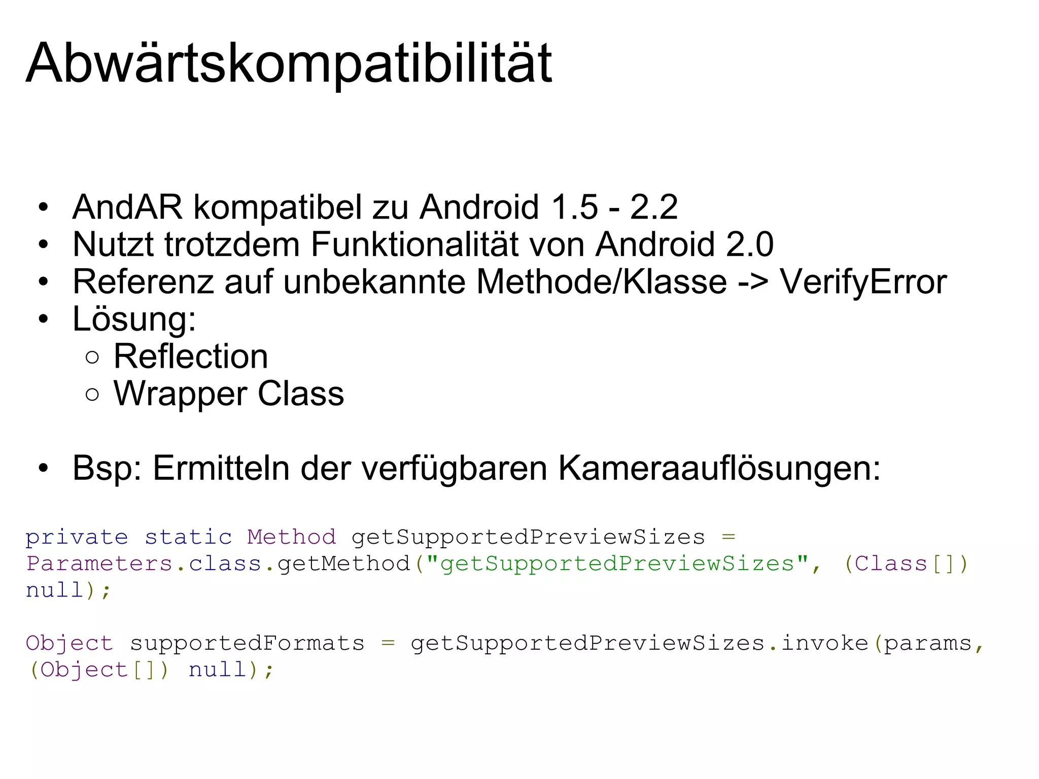 Abwärtskompatibilität AndAR kompatibel zu Android 1.5 - 2.2 Nutzt trotzdem Funktionalität von Android 2.0 Referenz auf unbekannte Methode/Klasse -> VerifyError Lösung: Reflection Wrapper Class Bsp: Ermitteln der verfügbaren Kameraauflösungen:   private   static   Method  getSupportedPreviewSizes  =   Parameters . class . getMethod ( "getSupportedPreviewSizes" ,   ( Class [])   null ); Object  supportedFormats  =  getSupportedPreviewSizes . invoke ( params ,   ( Object [])   null ); 