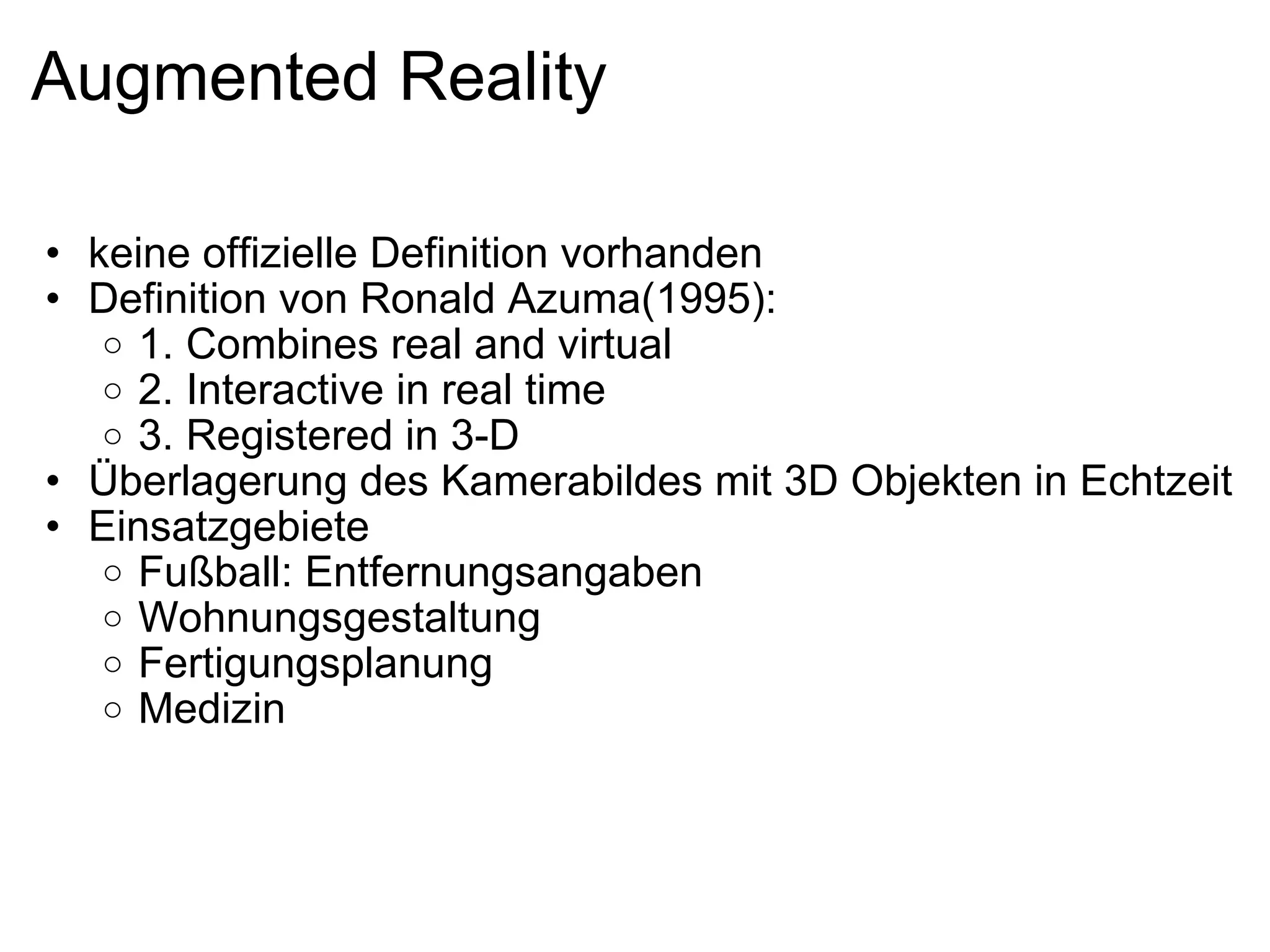 Augmented Reality keine offizielle Definition vorhanden Definition von Ronald Azuma(1995): 1. Combines real and virtual 2. Interactive in real time 3. Registered in 3-D Überlagerung des Kamerabildes mit 3D Objekten in Echtzeit Einsatzgebiete Fußball: Entfernungsangaben Wohnungsgestaltung Fertigungsplanung Medizin 