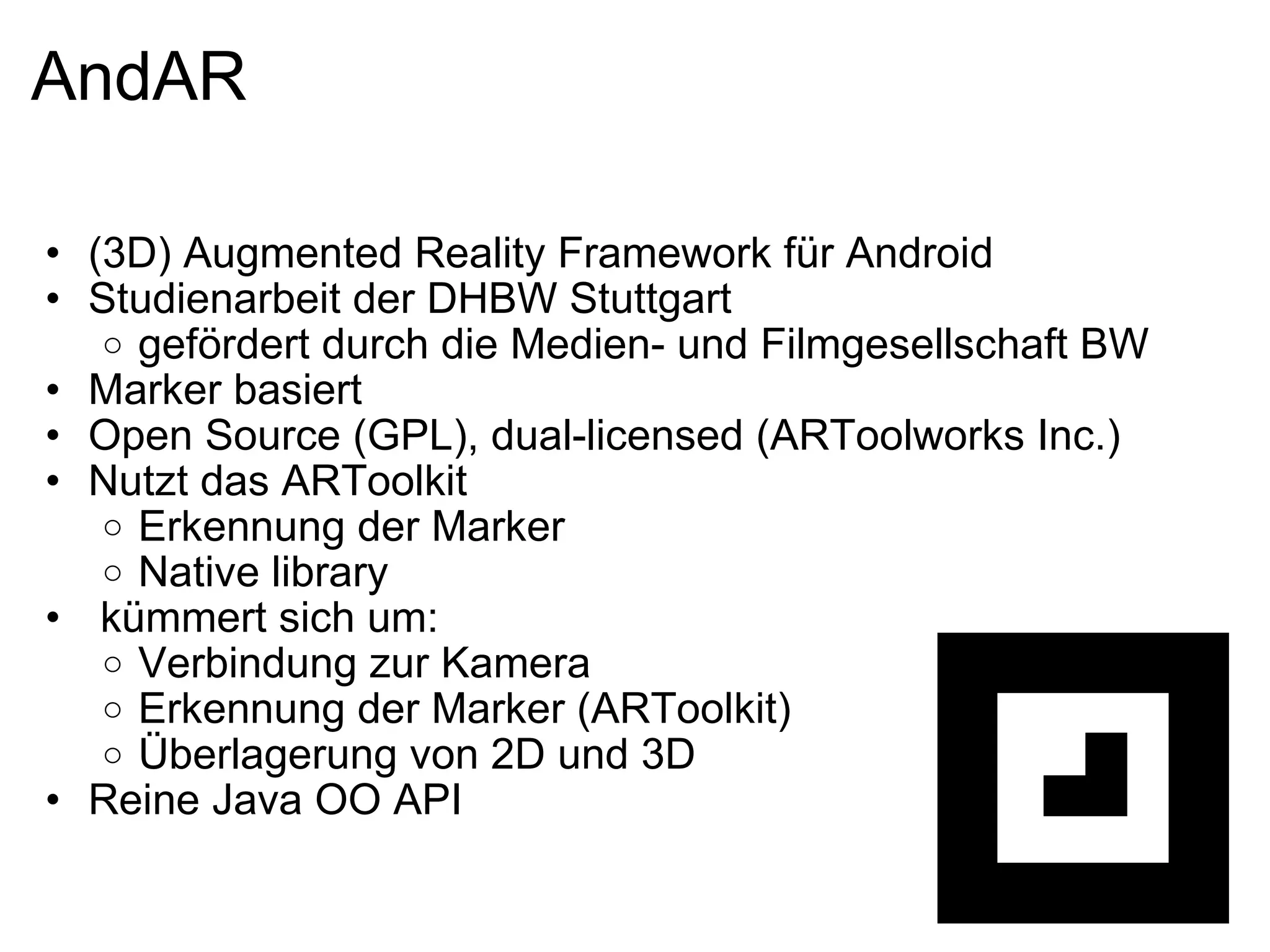 AndAR (3D) Augmented Reality Framework für Android Studienarbeit der DHBW Stuttgart gefördert durch die Medien- und Filmgesellschaft BW Marker basiert Open Source (GPL), dual-licensed (ARToolworks Inc.) Nutzt das ARToolkit Erkennung der Marker Native library   kümmert sich um: Verbindung zur Kamera Erkennung der Marker (ARToolkit) Überlagerung von 2D und 3D Reine Java OO API 