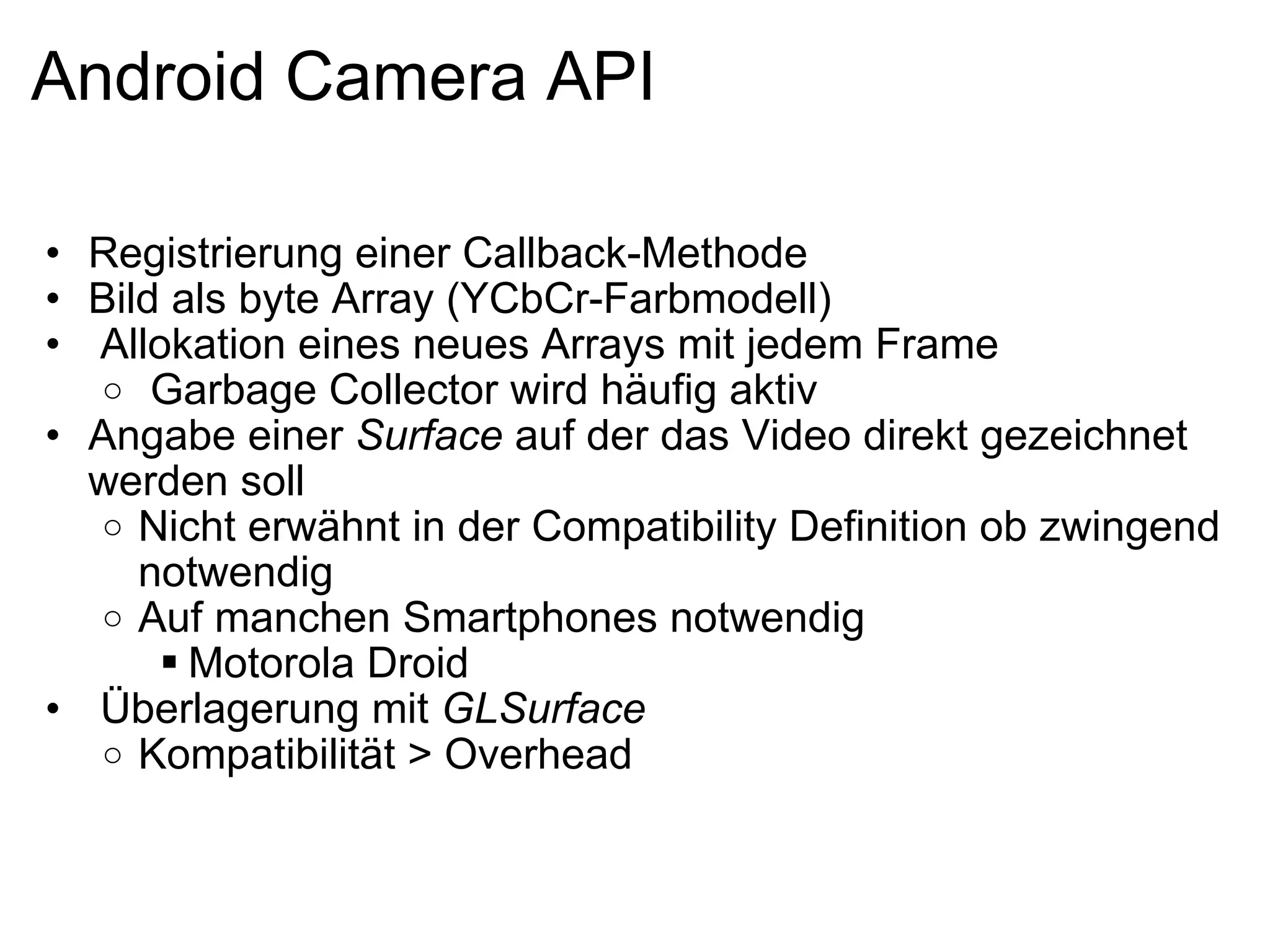 Android Camera API Registrierung einer Callback-Methode Bild als byte Array (YCbCr-Farbmodell)   Allokation eines neues Arrays mit jedem Frame   Garbage Collector wird häufig aktiv Angabe einer  Surface  auf der das Video direkt gezeichnet werden soll Nicht erwähnt in der Compatibility Definition ob zwingend notwendig Auf manchen Smartphones notwendig Motorola Droid   Überlagerung mit  GLSurface Kompatibilität > Overhead 