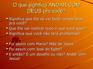 O que significa ANDAR COM DEUS pra você? Significa que Ele só vai fazer coisas boas pra você? Que Ele vai realizar tudo o que você quer? Significa que você não terá problemas? Foi assim com Maria? Mãe de Jesus. Foi assim com José do Egito? E então? É um desafio ou não? Andar com Jesus! 