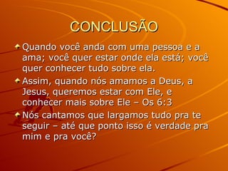 CONCLUSÃO Quando você anda com uma pessoa e a ama; você quer estar onde ela está; você quer conhecer tudo sobre ela. Assim, quando nós amamos a Deus, a Jesus, queremos estar com Ele, e conhecer mais sobre Ele – Os 6:3 Nós cantamos que largamos tudo pra te seguir – até que ponto isso é verdade pra mim e pra você? 