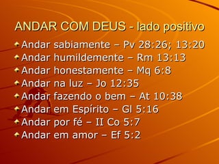 ANDAR COM DEUS - lado positivo Andar sabiamente – Pv 28:26; 13:20 Andar humildemente – Rm 13:13 Andar honestamente – Mq 6:8 Andar na luz – Jo 12:35 Andar fazendo o bem – At 10:38 Andar em Espírito – Gl 5:16 Andar por fé – II Co 5:7 Andar em amor – Ef 5:2 