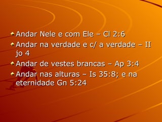 Andar Nele e com Ele – Cl 2:6 Andar na verdade e c/ a verdade – II jo 4 Andar de vestes brancas – Ap 3:4 Andar nas alturas – Is 35:8; e na eternidade Gn 5:24 
