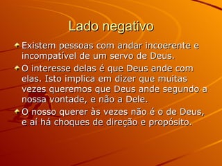 Lado negativo Existem pessoas com andar incoerente e incompatível de um servo de Deus. O interesse delas é que Deus ande com elas. Isto implica em dizer que muitas vezes queremos que Deus ande segundo a nossa vontade, e não a Dele. O nosso querer às vezes não é o de Deus, e aí há choques de direção e propósito. 