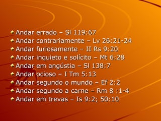 Andar errado – Sl 119:67 Andar contrariamente – Lv 26:21-24 Andar furiosamente – II Rs 9:20 Andar inquieto e solícito – Mt 6:28 Andar em angústia – Sl 138:7 Andar ocioso – I Tm 5:13 Andar segundo o mundo – Ef 2:2 Andar segundo a carne – Rm 8 :1-4 Andar em trevas – Is 9:2; 50:10 