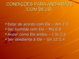 CONDIÇÕES PARA ANDARMOS COM DEUS  Estar de acordo com Ele – Am 3:3 Ser humilde com Ele – Mq 6:8 Andar como Ele andou – I Jo 2:6 Ser obediente à Ele – Gn 12:1,4 