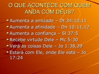 O QUE ACONTECE COM QUEM ANDA COM DEUS? Aumenta a amizade – Dt 34:10,11 Aumenta a afinidade – Dn 10:11,12 Aumenta a confiança – Sl 37:5 Recebe virtude Dele – Mc 5:30 Verá as coisas Dele – Jo 1:38,39 Estará com Ele, onde Ele está – Jo 17:24 