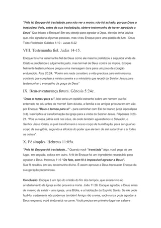"Pela fé, Enoque foi trasladado para não ver a morte; não foi achado, porque Deus o
trasladara. Pois, antes da sua trasladação, obteve testemunho de haver agradado a
Deus" Que tributo a Enoque! Em seu desejo para agradar a Deus, ele não tinha dúvida
que, não agradaria algumas pessoas, mas viveu Enoque para uma plateia de Um - Deus
Todo-Poderoso! Gálatas 1:10 - Lucas 6:22
VIII. Testemunha fiel. Judas 14-15.
Enoque foi uma testemunha fiel de Deus como ele mesmo profetizou a segunda vinda de
Cristo e proclamou o julgamento justo, mas terrível de Deus contra os ímpios. Enoque
fielmente testemunhou e pregou uma mensagem dura para um povo de coração
endurecido. Atos 20:24. “Porém em nada considero a vida preciosa para mim mesmo,
contanto que complete a minha carreira e o ministério que recebi do Senhor Jesus para
testemunhar o evangelho da graça de Deus”
IX. Bem-aventurança futura. Gênesis 5:24c.
"Deus o tomou para si”. Isto seria um epitáfio estranho sobre um homem que foi
enterrado no céu antes de morrer! Sem dúvida, a família e os amigos procuraram em vão
por Enoque;"Deus o tomou para si” - para caminhar com Ele de branco (veja Apocalipse
3:4). Isso tipifica a transformação da igreja para a vinda do Senhor Jesus. Filipenses 3:20-
21. “Pois a nossa pátria está nos céus, de onde também aguardamos o Salvador, o
Senhor Jesus Cristo, o qual transformará o nosso corpo de humilhação, para ser igual ao
corpo da sua glória, segundo a eficácia do poder que ele tem de até subordinar a si todas
as coisas”.
X. Fé simples. Hebreus 11:05a.
"Pela fé, Enoque foi trasladado..." Quando você "translada" algo, você pega de um
lugar, em seguida, coloca em outro. A fé de Enoque foi um ingrediente necessário para
agradar a Deus. Hebreus 11:6 “De fato, sem fé é impossível agradar a Deus”.
Sua fé resultou em seu testemunho divino. É assim aprouve a Deus transladar Enoque da
sua geração pecaminosa.
Conclusão: Enoque é um tipo do cristão do fim dos tempos, que estará vivo no
arrebatamento da Igreja e não provará a morte. João 11:26. Enoque agradou a Deus antes
de mesmo de existir - uma igreja, uma Bíblia, e a habitação do Espírito Santo. Se ele pode
fazê-lo, certamente nós podemos também! Amigo não crente, você nunca pode agradar a
Deus enquanto você ainda está na carne. Você precisa em primeiro lugar ser salvo e
 