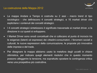 La costruzione della Mappa 2012

   La mappa Andare a Tempo è costruita su 2 assi - macro trend di tipo
    sociologico - che definiscono 4 concetti strategici, e 16 market driver che
    esplicitano i contenuti dei concetti strategici.
   I 4 concetti strategici sintetizzano il significato trasversale ai market driver, e la
    direzione in cui questi si sviluppano.

   I Market Driver sono snodi concettuali che si collocano al punto di incrocio tra
    le esigenze (latenti od espresse) dei cittadini-consumatori, i fenomeni sociali e
    culturali, le nuove espressioni della comunicazione, le proposte più innovative
    delle imprese e del trade.
   Per disegnare la mappa abbiamo usato la metafora degli uccelli in chiave
    ottimistica, per indicare quegli elementi risolutivi che in questo momento
    possono alleggerire la tensione, ma soprattutto spostare la contingenza critica
    verso una prospettiva più costruttiva.

                                                                             Confidential
                                                                         Tutti i diritti riservati    10
                                                                                                     10
 