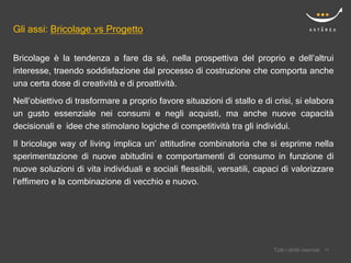 Gli assi: Bricolage vs Progetto

Bricolage è la tendenza a fare da sé, nella prospettiva del proprio e dell’altrui
interesse, traendo soddisfazione dal processo di costruzione che comporta anche
una certa dose di creatività e di proattività.
Nell’obiettivo di trasformare a proprio favore situazioni di stallo e di crisi, si elabora
un gusto essenziale nei consumi e negli acquisti, ma anche nuove capacità
decisionali e idee che stimolano logiche di competitività tra gli individui.

Il bricolage way of living implica un’ attitudine combinatoria che si esprime nella
sperimentazione di nuove abitudini e comportamenti di consumo in funzione di
nuove soluzioni di vita individuali e sociali flessibili, versatili, capaci di valorizzare
l’effimero e la combinazione di vecchio e nuovo.




                                                                             Confidential
                                                                         Tutti i diritti riservati    14
                                                                                                     14
 