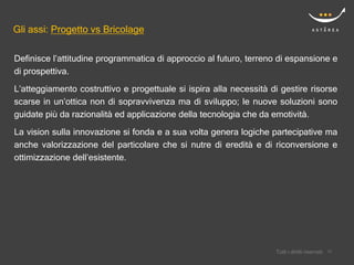 Gli assi: Progetto vs Bricolage

Definisce l’attitudine programmatica di approccio al futuro, terreno di espansione e
di prospettiva.
L’atteggiamento costruttivo e progettuale si ispira alla necessità di gestire risorse
scarse in un’ottica non di sopravvivenza ma di sviluppo; le nuove soluzioni sono
guidate più da razionalità ed applicazione della tecnologia che da emotività.

La vision sulla innovazione si fonda e a sua volta genera logiche partecipative ma
anche valorizzazione del particolare che si nutre di eredità e di riconversione e
ottimizzazione dell’esistente.




                                                                        Confidential
                                                                    Tutti i diritti riservati    15
                                                                                                15
 