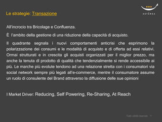 Le strategie: Transazione

All’incrocio tra Bricolage e Confluenza.
È l’ambito della gestione di una riduzione della capacità di acquisto.
Il quadrante segnala i nuovi comportamenti anticrisi che esprimono la
polarizzazione dei consumi e le modalità di acquisto e di offerta ad essi relativi.
Ormai strutturati e in crescita gli acquisti organizzati per il miglior prezzo, ma
anche la tenuta dl prodotto di qualità che tendenzialmente si rende accessibile ai
più. Le marche più evolute tendono ad una relazione stretta con i consumatori via
social network sempre più legati all’e-commerce, mentre il consumatore assume
un ruolo di consulente del Brand attraverso la diffusione delle sue opinioni


I Market Driver: Reducing, Self Powering, Re-Sharing, At Reach




                                                                        Confidential
                                                                    Tutti i diritti riservati    17
                                                                                                17
 