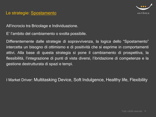Le strategie: Spostamento

All’incrocio tra Bricolage e Individuazione.
E’ l’ambito del cambiamento o svolta possibile.
Differentemente dalle strategie di sopravvivenza, la logica dello “Spostamento”
intercetta un bisogno di ottimismo e di positività che si esprime in comportamenti
attivi. Alla base di questa strategia si pone il cambiamento di prospettiva, la
flessibilità, l’integrazione di punti di vista diversi, l’ibridazione di competenze e la
gestione destrutturata di spazi e tempi.



I Market Driver: Multitasking Device, Soft Indulgence, Healthy life, Flexibility




                                                                           Confidential
                                                                       Tutti i diritti riservati    18
                                                                                                   18
 