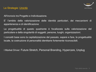 Le Strategie: Unicità

All’incrocio tra Progetto e Individuazione.
E’ l’ambito della valorizzazione delle identità particolari, dei meccanismi di
appartenenza e di identificazione

La progettualità di questo quadrante è focalizzata sulla valorizzazione del
particolare e della singolarità di soggetti, persone, luoghi, organizzazioni.
I concetti base sono la capitalizzazione del passato, sapere e fare, la progettualità
locale, la costruzione di personalità identitarie fortemente riconoscibili.


I Market Driver: Future Stretch, Personal Branding, Hypercare, Unplug




                                                                        Confidential
                                                                    Tutti i diritti riservati    20
                                                                                                20
 