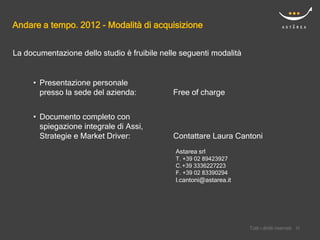Andare a tempo. 2012 - Modalità di acquisizione


La documentazione dello studio è fruibile nelle seguenti modalità


     • Presentazione personale
       presso la sede del azienda:           Free of charge


     • Documento completo con
       spiegazione integrale di Assi,
       Strategie e Market Driver:            Contattare Laura Cantoni
                                              Astarea srl
                                              T. +39 02 89423927
                                              C. +39 3336227223
                                              F. +39 02 83390294
                                              l.cantoni@astarea.it




                                                                         Confidential
                                                                     Tutti i diritti riservati    22
                                                                                                 22
 