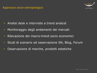 Approccio socio-antropologico




• Analisi desk e interviste a trend analyst

• Monitoraggio degli andamenti dei mercati

• Rilevazione dei macro-trend socio economici

• Studi di scenario ed osservazione SN, Blog, Forum

• Osservazione di marche, prodotti estetiche




                                                Tutti i diritti riservati   7
 