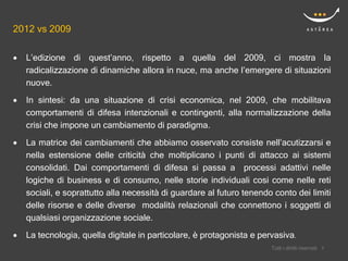 2012 vs 2009

   L’edizione di quest’anno, rispetto a quella del 2009, ci mostra la
    radicalizzazione di dinamiche allora in nuce, ma anche l’emergere di situazioni
    nuove.
   In sintesi: da una situazione di crisi economica, nel 2009, che mobilitava
    comportamenti di difesa intenzionali e contingenti, alla normalizzazione della
    crisi che impone un cambiamento di paradigma.

   La matrice dei cambiamenti che abbiamo osservato consiste nell’acutizzarsi e
    nella estensione delle criticità che moltiplicano i punti di attacco ai sistemi
    consolidati. Dai comportamenti di difesa si passa a processi adattivi nelle
    logiche di business e di consumo, nelle storie individuali cosi come nelle reti
    sociali, e soprattutto alla necessità di guardare al futuro tenendo conto dei limiti
    delle risorse e delle diverse modalità relazionali che connettono i soggetti di
    qualsiasi organizzazione sociale.
   La tecnologia, quella digitale in particolare, è protagonista e pervasiva.
                                                                           Confidential
                                                                       Tutti i diritti riservati   99
 