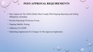 POST-APPROVAL REQUIREMENTS
• Once Approved, The ANDA Holder Must Comply With Ongoing Reporting And Testing
Obligations, Including:
• Periodic Reporting Of Adverse Events.
• Ongoing Stability Testing.
• Adherence To CGMP.
• Submitting Supplements For Changes To The Approved Application.
 