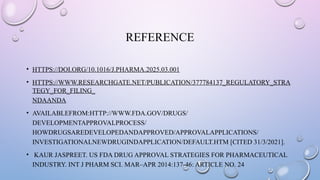 REFERENCE
• HTTPS://DOI.ORG/10.1016/J.PHARMA.2025.03.001
• HTTPS://WWW.RESEARCHGATE.NET/PUBLICATION/377784137_REGULATORY_STRA
TEGY_FOR_FILING_
NDAANDA
• AVAILABLEFROM:HTTP://WWW.FDA.GOV/DRUGS/
DEVELOPMENTAPPROVALPROCESS/
HOWDRUGSAREDEVELOPEDANDAPPROVED/APPROVALAPPLICATIONS/
INVESTIGATIONALNEWDRUGINDAPPLICATION/DEFAULT.HTM [CITED 31/3/2021].
• KAUR JASPREET. US FDA DRUG APPROVAL STRATEGIES FOR PHARMACEUTICAL
INDUSTRY. INT J PHARM SCI. MAR–APR 2014:137-46: ARTICLE NO. 24
 