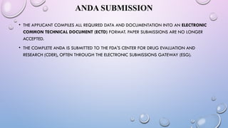 ANDA SUBMISSION
• THE APPLICANT COMPILES ALL REQUIRED DATA AND DOCUMENTATION INTO AN ELECTRONIC
COMMON TECHNICAL DOCUMENT (ECTD) FORMAT. PAPER SUBMISSIONS ARE NO LONGER
ACCEPTED.
• THE COMPLETE ANDA IS SUBMITTED TO THE FDA'S CENTER FOR DRUG EVALUATION AND
RESEARCH (CDER), OFTEN THROUGH THE ELECTRONIC SUBMISSIONS GATEWAY (ESG).
 