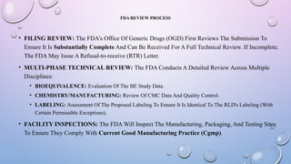 FDA REVIEW PROCESS
• FILING REVIEW: The FDA's Office Of Generic Drugs (OGD) First Reviews The Submission To
Ensure It Is Substantially Complete And Can Be Received For A Full Technical Review. If Incomplete,
The FDA May Issue A Refusal-to-receive (RTR) Letter.
• MULTI-PHASE TECHNICAL REVIEW: The FDA Conducts A Detailed Review Across Multiple
Disciplines:
• BIOEQUIVALENCE: Evaluation Of The BE Study Data.
• CHEMISTRY/MANUFACTURING: Review Of CMC Data And Quality Control.
• LABELING: Assessment Of The Proposed Labeling To Ensure It Is Identical To The RLD's Labeling (With
Certain Permissible Exceptions).
• FACILITY INSPECTIONS: The FDA Will Inspect The Manufacturing, Packaging, And Testing Sites
To Ensure They Comply With Current Good Manufacturing Practice (Cgmp).
 