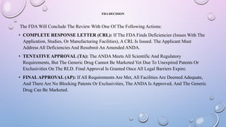 FDA DECISION
The FDA Will Conclude The Review With One Of The Following Actions:
• COMPLETE RESPONSE LETTER (CRL): If The FDA Finds Deficiencies (Issues With The
Application, Studies, Or Manufacturing Facilities), A CRL Is Issued. The Applicant Must
Address All Deficiencies And Resubmit An Amended ANDA.
• TENTATIVE APPROVAL (TA): The ANDA Meets All Scientific And Regulatory
Requirements, But The Generic Drug Cannot Be Marketed Yet Due To Unexpired Patents Or
Exclusivities On The RLD. Final Approval Is Granted Once All Legal Barriers Expire.
• FINALAPPROVAL (AP): If All Requirements Are Met, All Facilities Are Deemed Adequate,
And There Are No Blocking Patents Or Exclusivities, The ANDA Is Approved, And The Generic
Drug Can Be Marketed.
 