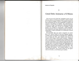 Andar en el Espíritu
Usted Debe Animarse a Sí Mismo
Pero los que son de Cristo han crucificado la cfrrÍte con sus
pasiones y deseos. Si aioimos por el Espíritu, andemos también
por el Espíritu (Gálatas 5:24,25). No podemos darnos el
lujo de permitir que las cosas espirituales se deslicen de
nosotros. Escuchamos la Palabra. Nos determinamos.
Ardemos en fuego. Nos dedicamos. Debemos aprender
a mantener aquel celo. EI orar en el espíritu y pasar
tiempo con el Padre le mantendrá a usted dedicado.
Esto mantendrá ese fuego ardiendo dentro de usted. Le
mantendrá a usted avanzando en la dirección correcta
-hacia Dios.
He aprendido algo que quiero compartir con usted.
K". y yo, hemos estado en esto por bastante tiempo.
Cuando recién escuchamos el mensaje de fe, estábamos
tan en fuego por Dios, que ninguna otra cosa en el
mundo tenía ningún interés para nosotros. Sabíamos
que la revelación de la integridad de la Palabra de Dios,
era lo que habíamos andado buscando toda nuestra vida
cristiana. Aprendimos que podíamos depender de la Pa-
labra de Dios, en la misma manera que dependemos en
la palabra de un amigo de confianza. Aprendimos que
podíamos depender de la Palabra escrita que dice, "Por
Sus llagas eres sanado," de la misma manera, y con la
misma expectación, que si Jesús mismo Se nos apare-
ciera en la carne, y nos llamara por nombre.
5
71
 