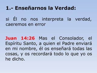 Juan 14:26 Mas el Consolador, el
Espíritu Santo, a quien el Padre enviará
en mi nombre, él os enseñará todas las
cosas, y os recordará todo lo que yo os
he dicho.
1.- Enseñarnos la Verdad:
si Él no nos interpreta la verdad,
caeremos en error
 