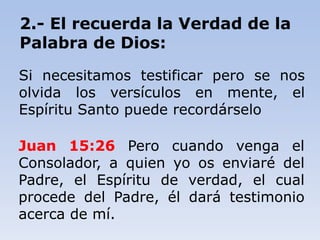 Juan 15:26 Pero cuando venga el
Consolador, a quien yo os enviaré del
Padre, el Espíritu de verdad, el cual
procede del Padre, él dará testimonio
acerca de mí.
2.- El recuerda la Verdad de la
Palabra de Dios:
Si necesitamos testificar pero se nos
olvida los versículos en mente, el
Espíritu Santo puede recordárselo
 
