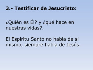 3.- Testificar de Jesucristo:
¿Quién es Él? y ¿qué hace en
nuestras vidas?.
El Espíritu Santo no habla de sí
mismo, siempre habla de Jesús.
 