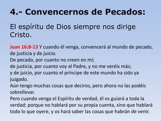 4.- Convencernos de Pecados:
El espíritu de Dios siempre nos dirige
Cristo.
Juan 16:8-13 Y cuando él venga, convencerá al mundo de pecado,
de justicia y de juicio.
De pecado, por cuanto no creen en mí;
de justicia, por cuanto voy al Padre, y no me veréis más;
y de juicio, por cuanto el príncipe de este mundo ha sido ya
juzgado.
Aún tengo muchas cosas que deciros, pero ahora no las podéis
sobrellevar.
Pero cuando venga el Espíritu de verdad, él os guiará a toda la
verdad; porque no hablará por su propia cuenta, sino que hablará
todo lo que oyere, y os hará saber las cosas que habrán de venir.
 