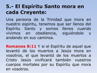 5.- El Espíritu Santo mora en
cada Creyente:
Una persona de la Trinidad que mora en
nuestro espíritu, tenemos que ser llenos del
Espíritu Santo y somos llenos cuando
vivimos en obediencia, siguiéndole y
andando en sus caminos.
Romanos 8:11 Y si el Espíritu de aquel que
levantó de los muertos a Jesús mora en
vosotros, el que levantó de los muertos a
Cristo Jesús vivificará también vuestros
cuerpos mortales por su Espíritu que mora
en vosotros.
 