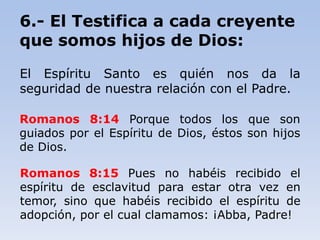 6.- El Testifica a cada creyente
que somos hijos de Dios:
El Espíritu Santo es quién nos da la
seguridad de nuestra relación con el Padre.
Romanos 8:14 Porque todos los que son
guiados por el Espíritu de Dios, éstos son hijos
de Dios.
Romanos 8:15 Pues no habéis recibido el
espíritu de esclavitud para estar otra vez en
temor, sino que habéis recibido el espíritu de
adopción, por el cual clamamos: ¡Abba, Padre!
 