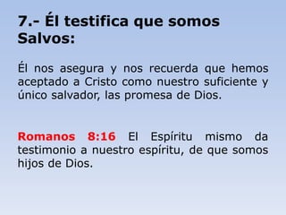 7.- Él testifica que somos
Salvos:
Él nos asegura y nos recuerda que hemos
aceptado a Cristo como nuestro suficiente y
único salvador, las promesa de Dios.
Romanos 8:16 El Espíritu mismo da
testimonio a nuestro espíritu, de que somos
hijos de Dios.
 