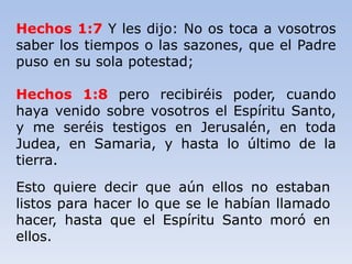Hechos 1:7 Y les dijo: No os toca a vosotros
saber los tiempos o las sazones, que el Padre
puso en su sola potestad;
Hechos 1:8 pero recibiréis poder, cuando
haya venido sobre vosotros el Espíritu Santo,
y me seréis testigos en Jerusalén, en toda
Judea, en Samaria, y hasta lo último de la
tierra.
Esto quiere decir que aún ellos no estaban
listos para hacer lo que se le habían llamado
hacer, hasta que el Espíritu Santo moró en
ellos.
 