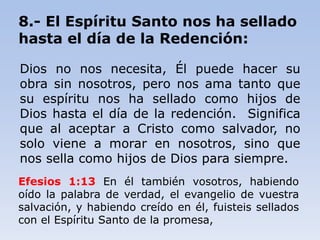8.- El Espíritu Santo nos ha sellado
hasta el día de la Redención:
Dios no nos necesita, Él puede hacer su
obra sin nosotros, pero nos ama tanto que
su espíritu nos ha sellado como hijos de
Dios hasta el día de la redención. Significa
que al aceptar a Cristo como salvador, no
solo viene a morar en nosotros, sino que
nos sella como hijos de Dios para siempre.
Efesios 1:13 En él también vosotros, habiendo
oído la palabra de verdad, el evangelio de vuestra
salvación, y habiendo creído en él, fuisteis sellados
con el Espíritu Santo de la promesa,
 