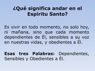 ¿Qué significa andar en el
Espíritu Santo?
Es vivir en todo momento, no solo hoy,
ni mañana, sino que cada momento
dependientes de Él, sensibles a su voz
en nuestras vidas, y obedientes a Él.
Esas tres Palabras: Dependientes,
Sensibles y Obedientes a Él.
 