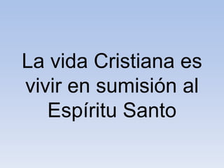 La vida Cristiana es
vivir en sumisión al
Espíritu Santo
 