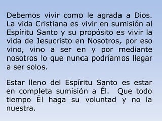 Debemos vivir como le agrada a Dios.
La vida Cristiana es vivir en sumisión al
Espíritu Santo y su propósito es vivir la
vida de Jesucristo en Nosotros, por eso
vino, vino a ser en y por mediante
nosotros lo que nunca podríamos llegar
a ser solos.
Estar lleno del Espíritu Santo es estar
en completa sumisión a Él. Que todo
tiempo Él haga su voluntad y no la
nuestra.
 