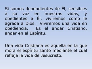 Si somos dependientes de Él, sensibles
a su voz en nuestras vidas, y
obedientes a Él, viviremos como le
agrada a Dios. Viviremos una vida en
obediencia. Es el andar Cristiano,
andar en el Espíritu.
Una vida Cristiana es aquella en la que
mora el espíritu santo mediante el cual
refleja la vida de Jesucristo.
 