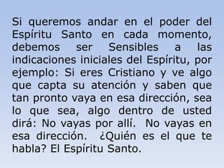 Si queremos andar en el poder del
Espíritu Santo en cada momento,
debemos ser Sensibles a las
indicaciones iniciales del Espíritu, por
ejemplo: Si eres Cristiano y ve algo
que capta su atención y saben que
tan pronto vaya en esa dirección, sea
lo que sea, algo dentro de usted
dirá: No vayas por allí. No vayas en
esa dirección. ¿Quién es el que te
habla? El Espíritu Santo.
 