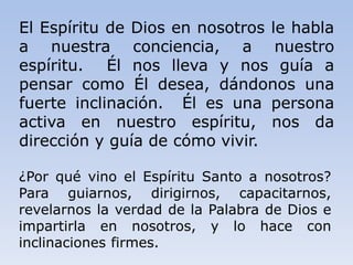 El Espíritu de Dios en nosotros le habla
a nuestra conciencia, a nuestro
espíritu. Él nos lleva y nos guía a
pensar como Él desea, dándonos una
fuerte inclinación. Él es una persona
activa en nuestro espíritu, nos da
dirección y guía de cómo vivir.
¿Por qué vino el Espíritu Santo a nosotros?
Para guiarnos, dirigirnos, capacitarnos,
revelarnos la verdad de la Palabra de Dios e
impartirla en nosotros, y lo hace con
inclinaciones firmes.
 